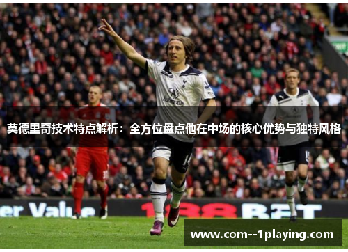 莫德里奇技术特点解析:全方位盘点他在中场的核心优势与独特风格 莫德里奇技术特点解析:全方位盘点他在中场的核心优势与独特风格