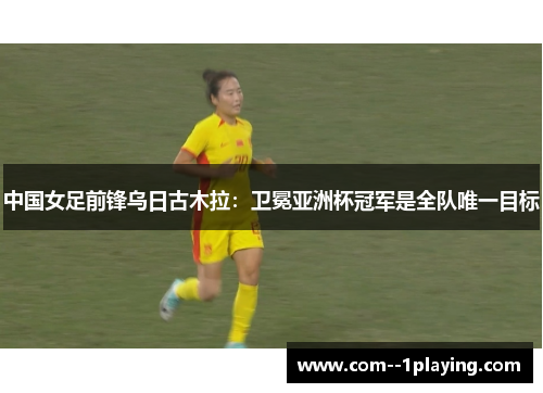 中国女足前锋乌日古木拉：卫冕亚洲杯冠军是全队唯一目标