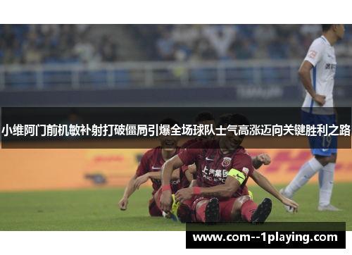 小维阿门前机敏补射打破僵局引爆全场球队士气高涨迈向关键胜利之路