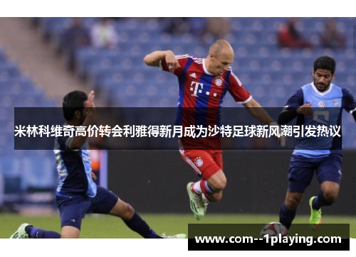 米林科维奇高价转会利雅得新月成为沙特足球新风潮引发热议 米林科维奇高价转会利雅得新月成为沙特足球新风潮引发热议